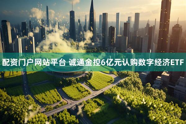 配资门户网站平台 诚通金控6亿元认购数字经济ETF