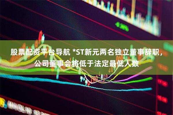 股票配资平台导航 *ST新元两名独立董事辞职，公司董事会将低于法定最低人数