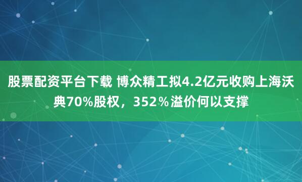 股票配资平台下载 博众精工拟4.2亿元收购上海沃典70%股权，352％溢价何以支撑