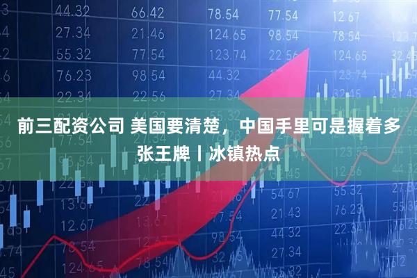 前三配资公司 美国要清楚，中国手里可是握着多张王牌丨冰镇热点