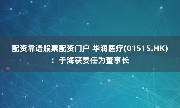 配资靠谱股票配资门户 华润医疗(01515.HK)：于海获委任为董事长
