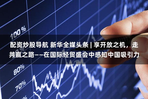 配资炒股导航 新华全媒头条 | 享开放之机，走共赢之路——在国际经贸盛会中感知中国吸引力