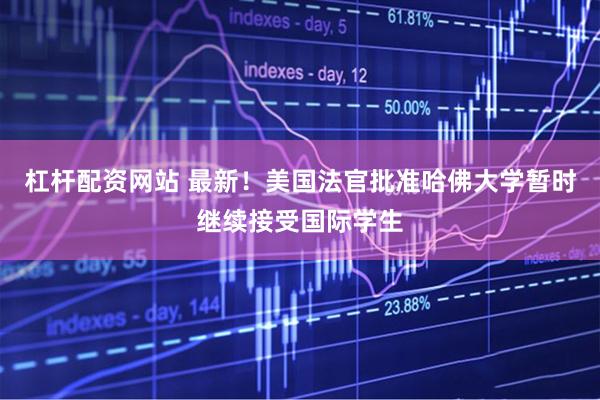 杠杆配资网站 最新！美国法官批准哈佛大学暂时继续接受国际学生