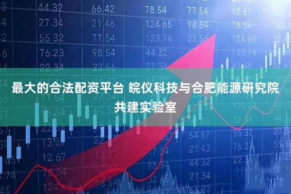 最大的合法配资平台 皖仪科技与合肥能源研究院共建实验室