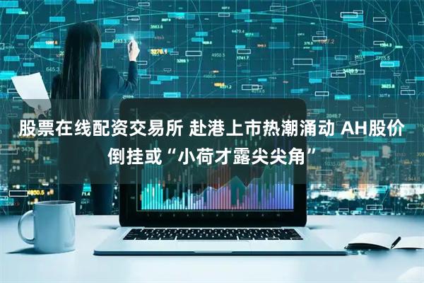 股票在线配资交易所 赴港上市热潮涌动 AH股价倒挂或“小荷才露尖尖角”