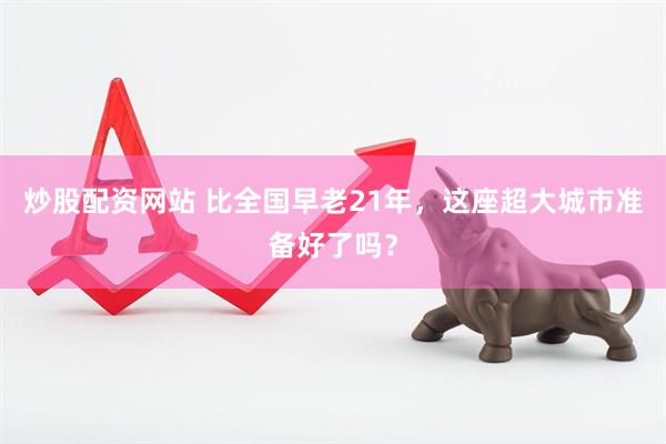 炒股配资网站 比全国早老21年，这座超大城市准备好了吗？