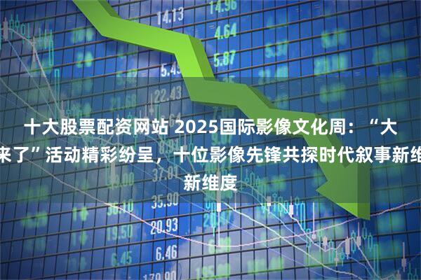 十大股票配资网站 2025国际影像文化周：“大咖来了”活动精彩纷呈，十位影像先锋共探时代叙事新维度
