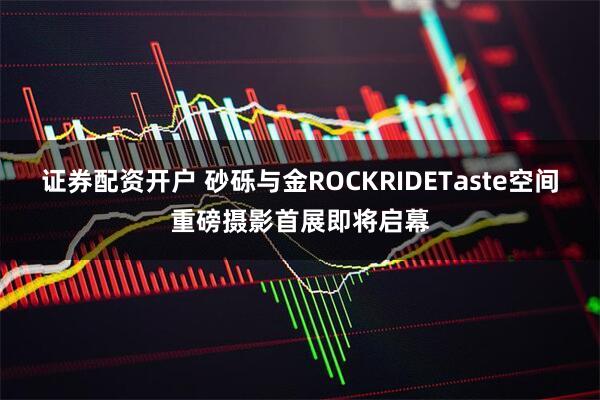 证券配资开户 砂砾与金ROCKRIDETaste空间重磅摄影首展即将启幕