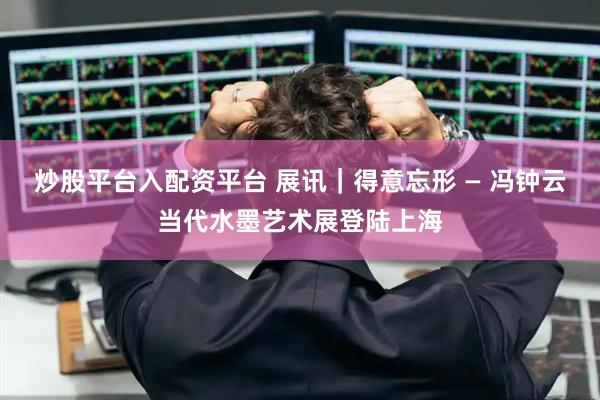 炒股平台入配资平台 展讯｜得意忘形 — 冯钟云当代水墨艺术展登陆上海