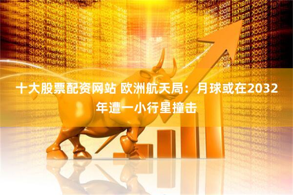 十大股票配资网站 欧洲航天局：月球或在2032年遭一小行星撞击