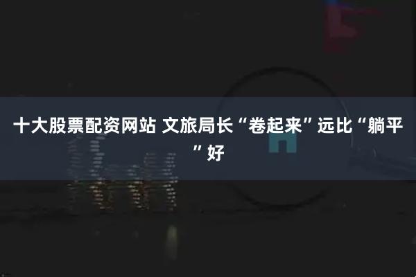 十大股票配资网站 文旅局长“卷起来”远比“躺平”好