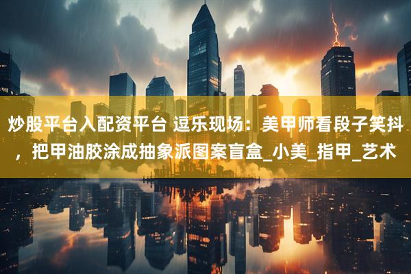 炒股平台入配资平台 逗乐现场：美甲师看段子笑抖，把甲油胶涂成抽象派图案盲盒_小美_指甲_艺术
