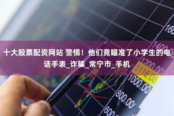 十大股票配资网站 警惕！他们竟瞄准了小学生的电话手表_诈骗_常宁市_手机