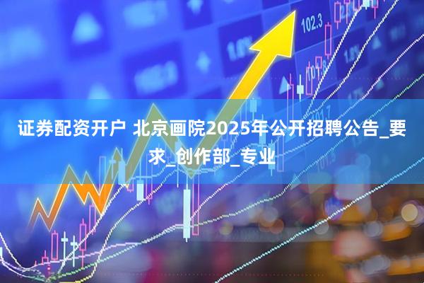 证券配资开户 北京画院2025年公开招聘公告_要求_创作部_专业