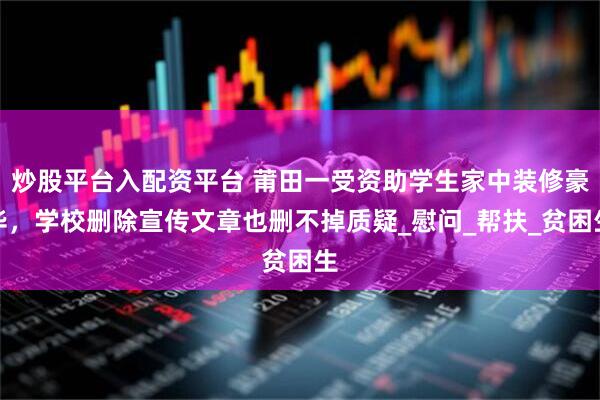 炒股平台入配资平台 莆田一受资助学生家中装修豪华，学校删除宣传文章也删不掉质疑_慰问_帮扶_贫困生