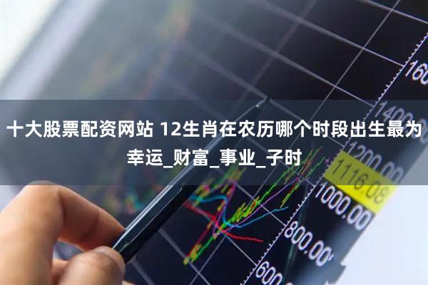 十大股票配资网站 12生肖在农历哪个时段出生最为幸运_财富_事业_子时