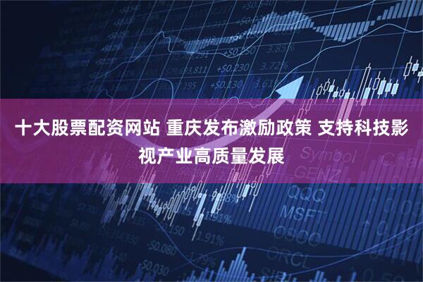 十大股票配资网站 重庆发布激励政策 支持科技影视产业高质量发展