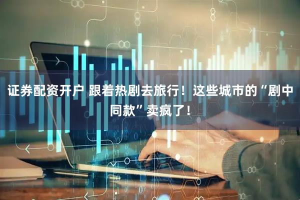 证券配资开户 跟着热剧去旅行！这些城市的“剧中同款”卖疯了！