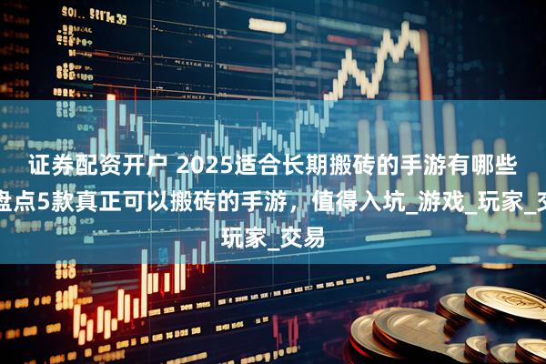 证券配资开户 2025适合长期搬砖的手游有哪些？盘点5款真正可以搬砖的手游，值得入坑_游戏_玩家_交易