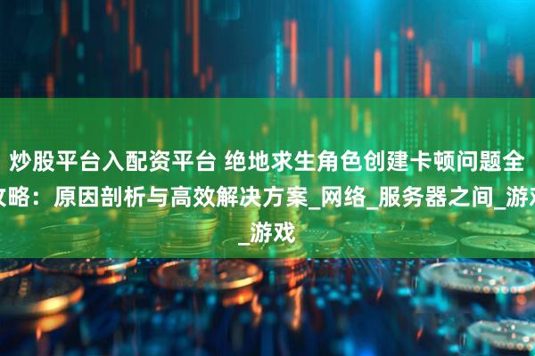 炒股平台入配资平台 绝地求生角色创建卡顿问题全攻略：原因剖析与高效解决方案_网络_服务器之间_游戏