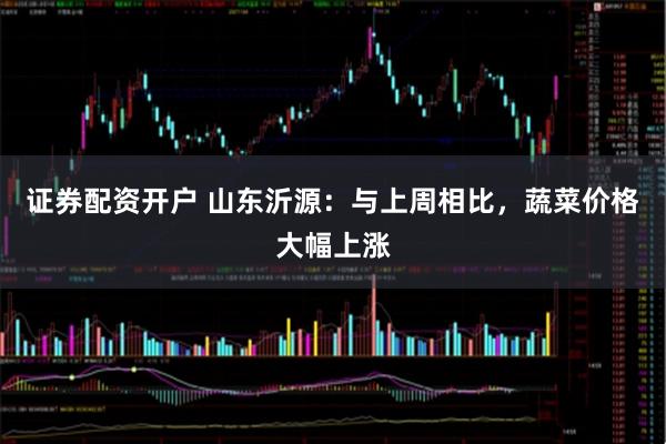 证券配资开户 山东沂源：与上周相比，蔬菜价格大幅上涨