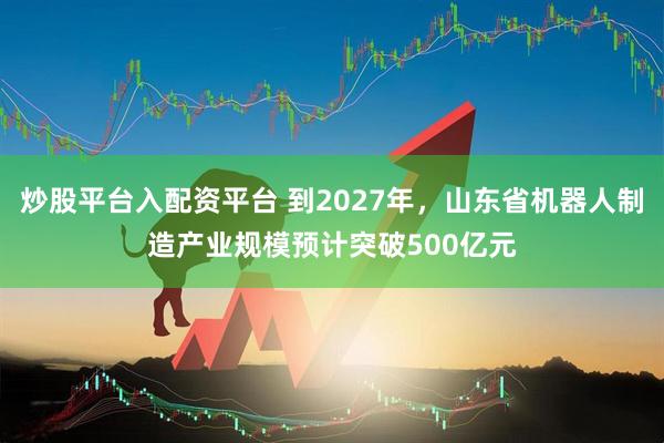 炒股平台入配资平台 到2027年，山东省机器人制造产业规模预计突破500亿元