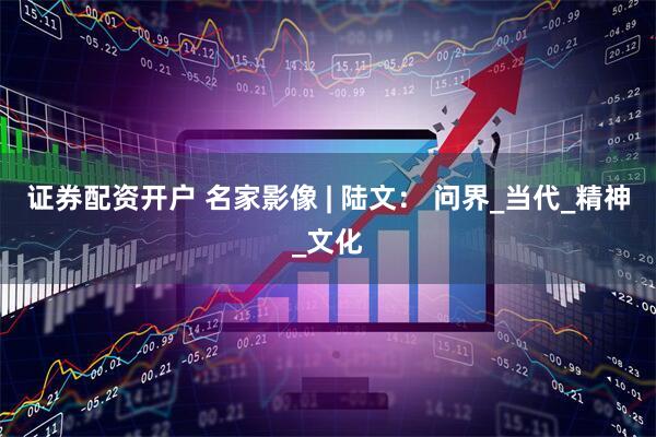 证券配资开户 名家影像 | 陆文： 问界_当代_精神_文化