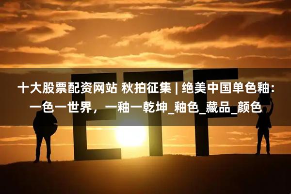 十大股票配资网站 秋拍征集 | 绝美中国单色釉：一色一世界，一釉一乾坤_釉色_藏品_颜色