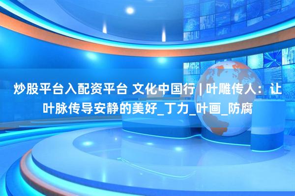 炒股平台入配资平台 文化中国行 | 叶雕传人：让叶脉传导安静的美好_丁力_叶画_防腐