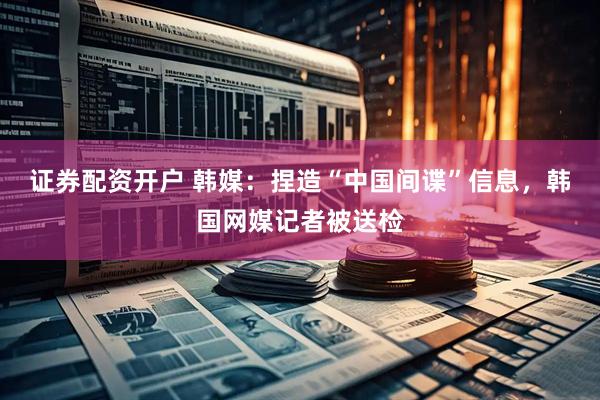 证券配资开户 韩媒：捏造“中国间谍”信息，韩国网媒记者被送检