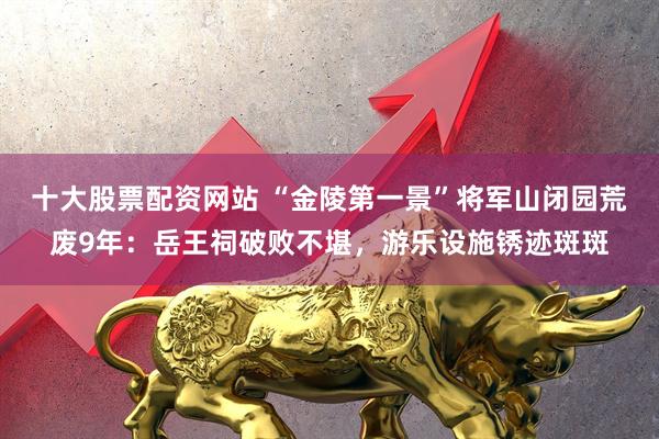 十大股票配资网站 “金陵第一景”将军山闭园荒废9年：岳王祠破败不堪，游乐设施锈迹斑斑