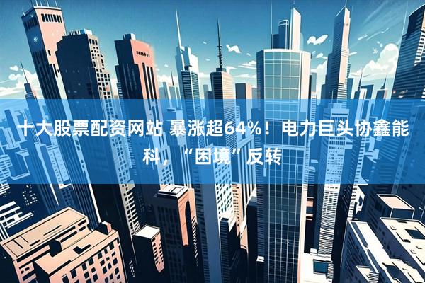 十大股票配资网站 暴涨超64%！电力巨头协鑫能科，“困境”反转