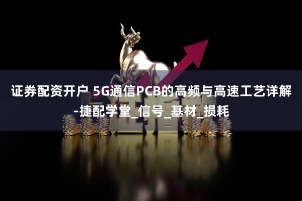 证券配资开户 5G通信PCB的高频与高速工艺详解-捷配学堂_信号_基材_损耗