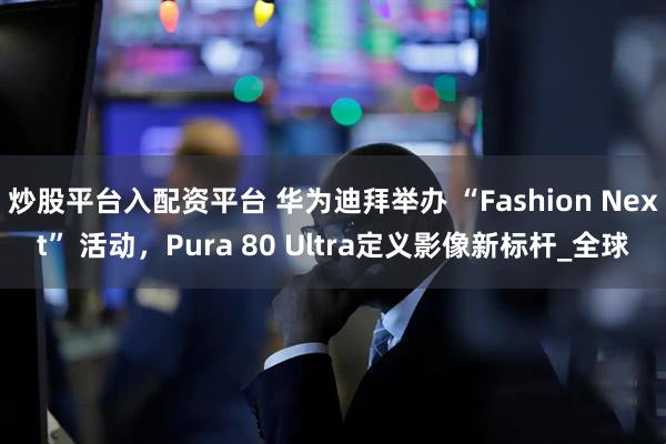 炒股平台入配资平台 华为迪拜举办 “Fashion Next” 活动，Pura 80 Ultra定义影像新标杆_全球