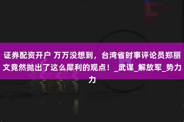 证券配资开户 万万没想到，台湾省时事评论员郑丽文竟然抛出了这么犀利的观点！_武谋_解放军_势力
