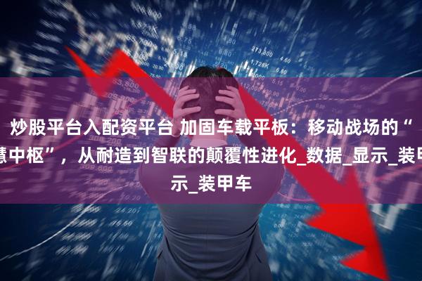 炒股平台入配资平台 加固车载平板：移动战场的“智慧中枢”，从耐造到智联的颠覆性进化_数据_显示_装甲车