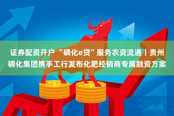证券配资开户 “磷化e贷”服务农资流通丨贵州磷化集团携手工行发布化肥经销商专属融资方案