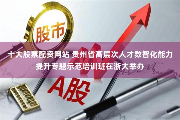 十大股票配资网站 贵州省高层次人才数智化能力提升专题示范培训班在浙大举办