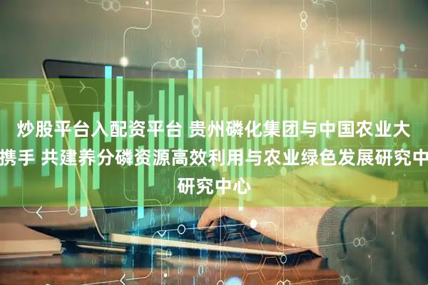 炒股平台入配资平台 贵州磷化集团与中国农业大学携手 共建养分磷资源高效利用与农业绿色发展研究中心
