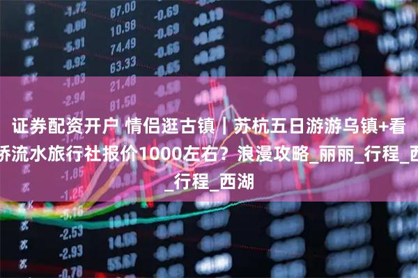 证券配资开户 情侣逛古镇｜苏杭五日游游乌镇+看小桥流水旅行社报价1000左右？浪漫攻略_丽丽_行程_西湖