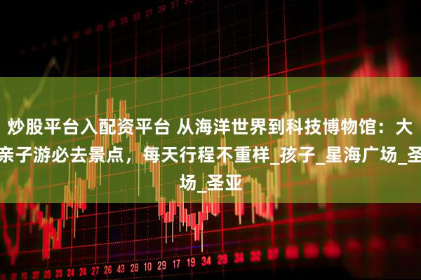 炒股平台入配资平台 从海洋世界到科技博物馆：大连亲子游必去景点，每天行程不重样_孩子_星海广场_圣亚