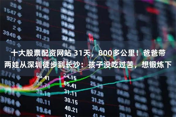 十大股票配资网站 31天，800多公里！爸爸带两娃从深圳徒步到长沙：孩子没吃过苦，想锻炼下