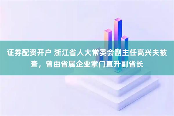 证券配资开户 浙江省人大常委会副主任高兴夫被查，曾由省属企业掌门直升副省长