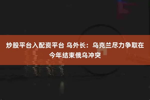 炒股平台入配资平台 乌外长：乌克兰尽力争取在今年结束俄乌冲突