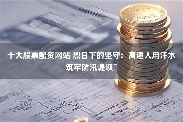 十大股票配资网站 烈日下的坚守：高速人用汗水筑牢防汛堤坝​