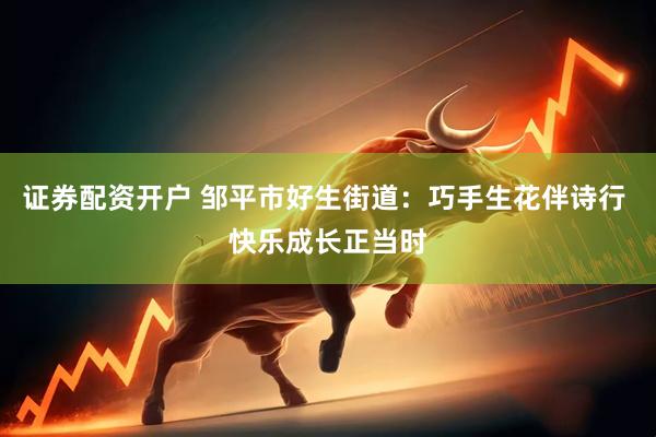 证券配资开户 邹平市好生街道：巧手生花伴诗行 快乐成长正当时