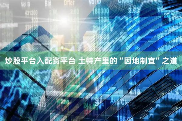炒股平台入配资平台 土特产里的“因地制宜”之道