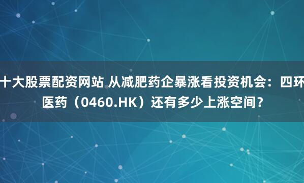 十大股票配资网站 从减肥药企暴涨看投资机会：四环医药（0460.HK）还有多少上涨空间？