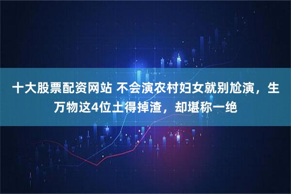 十大股票配资网站 不会演农村妇女就别尬演，生万物这4位土得掉渣，却堪称一绝