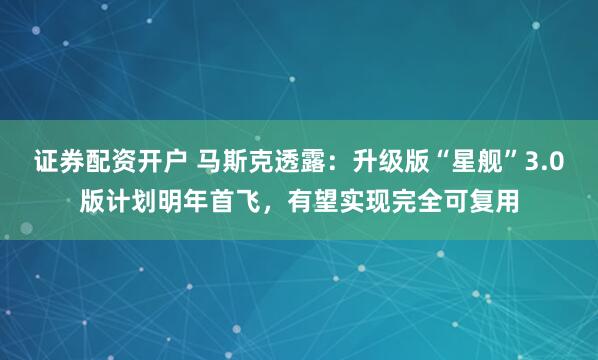 证券配资开户 马斯克透露：升级版“星舰”3.0版计划明年首飞，有望实现完全可复用